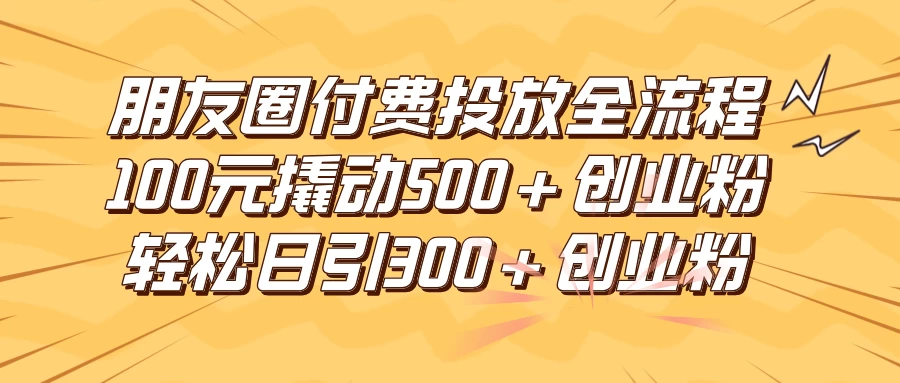 朋友圈付费高效投放全流程，100元撬动500+创业粉，日引流300+创业粉 - 入巷拾玖