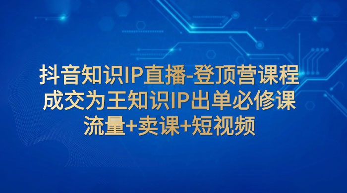 抖音知识 IP 直播 · 登顶营课程：成交为王知识 IP 出单必修课，流量+卖课+短视频 - 入巷拾玖