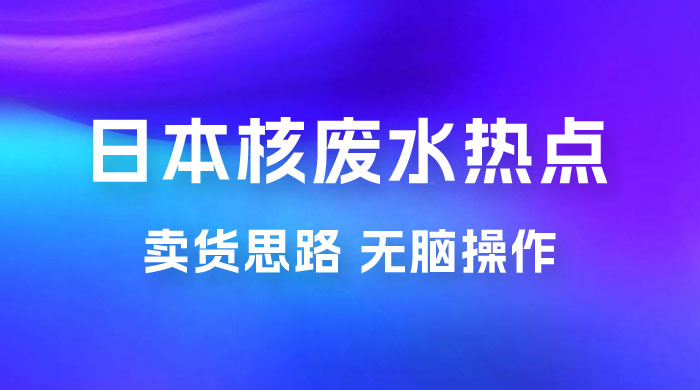 日本核废水热点卖货思路，两分钟一个作品无脑操作，学会思路轻松月入 2w+ - 入巷拾玖