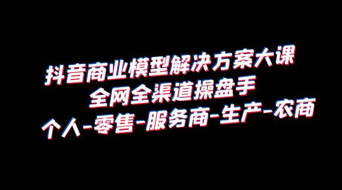 抖音商业模型解决方案大课：全网全渠道操盘手个人、零售、服务商、生产、农商 - 入巷拾玖